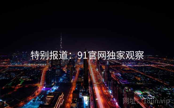 特别报道:91官网独家观察 特别报道:91官网独家观察